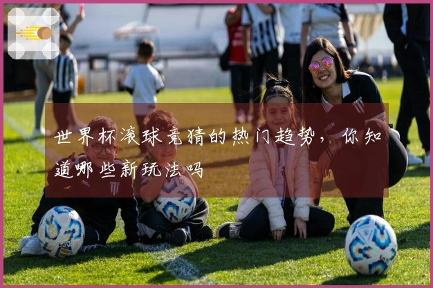 世界杯滚球竞猜的热门趋势，你知道哪些新玩法吗