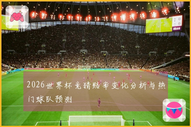 2026世界杯竞猜赔率变化分析与热门球队预测